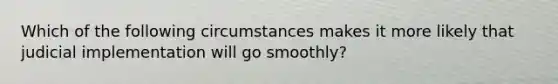 Which of the following circumstances makes it more likely that judicial implementation will go smoothly?