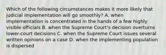 Which of the following circumstances makes it more likely that judicial implementation will go smoothly? A. when implementation is concentrated in the hands of a few highly visible officials B. when the Supreme Court's decision overturns lower-court decisions C. when the Supreme Court issues several written opinions on a case D. when the implementing population is dispersed