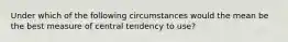 Under which of the following circumstances would the mean be the best measure of central tendency to use?