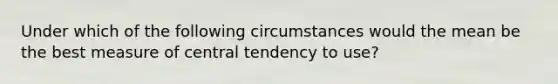 Under which of the following circumstances would the mean be the best measure of central tendency to use?