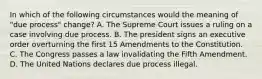 In which of the following circumstances would the meaning of "due process" change? A. The Supreme Court issues a ruling on a case involving due process. B. The president signs an executive order overturning the first 15 Amendments to the Constitution. C. The Congress passes a law invalidating the Fifth Amendment. D. The United Nations declares due process illegal.