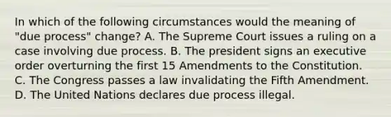 In which of the following circumstances would the meaning of "due process" change? A. The Supreme Court issues a ruling on a case involving due process. B. The president signs an executive order overturning the first 15 Amendments to the Constitution. C. The Congress passes a law invalidating the Fifth Amendment. D. The United Nations declares due process illegal.