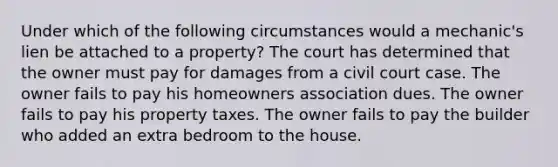 Under which of the following circumstances would a mechanic's lien be attached to a property? The court has determined that the owner must pay for damages from a civil court case. The owner fails to pay his homeowners association dues. The owner fails to pay his property taxes. The owner fails to pay the builder who added an extra bedroom to the house.