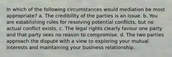 In which of the following circumstances would mediation be most appropriate? a. The credibility of the parties is an issue. b. You are establishing rules for resolving potential conflicts, but no actual conflict exists. c. The legal rights clearly favour one party and that party sees no reason to compromise. d. The two parties approach the dispute with a view to exploring your mutual interests and maintaining your business relationship.