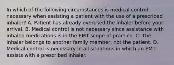 In which of the following circumstances is medical control necessary when assisting a patient with the use of a prescribed inhaler? A. Patient has already overused the inhaler before your arrival. B. Medical control is not necessary since assistance with inhaled medications is in the EMT scope of practice. C. The inhaler belongs to another family member, not the patient. D. Medical control is necessary in all situations in which an EMT assists with a prescribed inhaler.