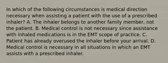 In which of the following circumstances is medical direction necessary when assisting a patient with the use of a prescribed​ inhaler? A. The inhaler belongs to another family​ member, not the patient. B. Medical control is not necessary since assistance with inhaled medications is in the EMT scope of practice. C. Patient has already overused the inhaler before your arrival. D. Medical control is necessary in all situations in which an EMT assists with a prescribed inhaler.