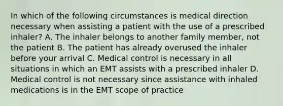 In which of the following circumstances is medical direction necessary when assisting a patient with the use of a prescribed inhaler? A. The inhaler belongs to another family member, not the patient B. The patient has already overused the inhaler before your arrival C. Medical control is necessary in all situations in which an EMT assists with a prescribed inhaler D. Medical control is not necessary since assistance with inhaled medications is in the EMT scope of practice