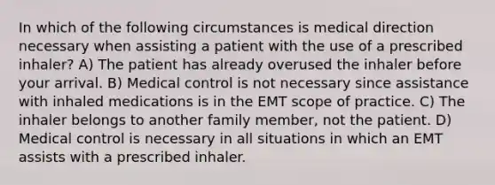 In which of the following circumstances is medical direction necessary when assisting a patient with the use of a prescribed inhaler? A) The patient has already overused the inhaler before your arrival. B) Medical control is not necessary since assistance with inhaled medications is in the EMT scope of practice. C) The inhaler belongs to another family member, not the patient. D) Medical control is necessary in all situations in which an EMT assists with a prescribed inhaler.