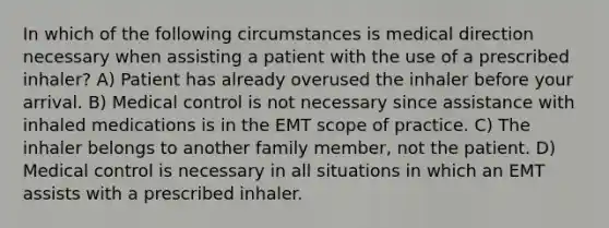 In which of the following circumstances is medical direction necessary when assisting a patient with the use of a prescribed inhaler? A) Patient has already overused the inhaler before your arrival. B) Medical control is not necessary since assistance with inhaled medications is in the EMT scope of practice. C) The inhaler belongs to another family member, not the patient. D) Medical control is necessary in all situations in which an EMT assists with a prescribed inhaler.