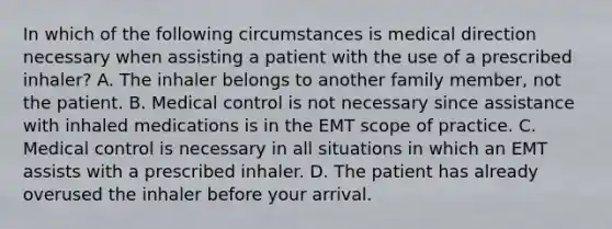 In which of the following circumstances is medical direction necessary when assisting a patient with the use of a prescribed​ inhaler? A. The inhaler belongs to another family​ member, not the patient. B. Medical control is not necessary since assistance with inhaled medications is in the EMT scope of practice. C. Medical control is necessary in all situations in which an EMT assists with a prescribed inhaler. D. The patient has already overused the inhaler before your arrival.