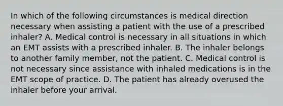 In which of the following circumstances is medical direction necessary when assisting a patient with the use of a prescribed​ inhaler? A. Medical control is necessary in all situations in which an EMT assists with a prescribed inhaler. B. The inhaler belongs to another family​ member, not the patient. C. Medical control is not necessary since assistance with inhaled medications is in the EMT scope of practice. D. The patient has already overused the inhaler before your arrival.