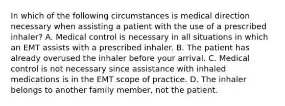 In which of the following circumstances is medical direction necessary when assisting a patient with the use of a prescribed​ inhaler? A. Medical control is necessary in all situations in which an EMT assists with a prescribed inhaler. B. The patient has already overused the inhaler before your arrival. C. Medical control is not necessary since assistance with inhaled medications is in the EMT scope of practice. D. The inhaler belongs to another family​ member, not the patient.