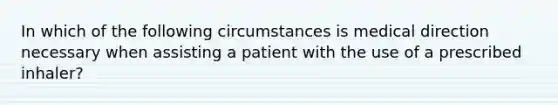 In which of the following circumstances is medical direction necessary when assisting a patient with the use of a prescribed​ inhaler?