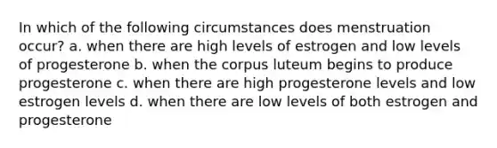 In which of the following circumstances does menstruation occur? a. when there are high levels of estrogen and low levels of progesterone b. when the corpus luteum begins to produce progesterone c. when there are high progesterone levels and low estrogen levels d. when there are low levels of both estrogen and progesterone