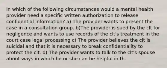 In which of the following circumstances would a mental health provider need a specific written authorization to release confidential information? a) The provider wants to present the case in a consultation group. b)The provider is sued by the clt for negligence and wants to use records of the clt's treatment in the court case legal processing c) The provider believes the clt is suicidal and that it is necessary to break confidentiality to protect the clt. d) The provider wants to talk to the clt's spouse about ways in which he or she can be helpful in th.