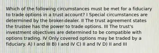 Which of the following circumstances must be met for a fiduciary to trade options in a trust account? I Special circumstances are determined by the broker-dealer. II The trust agreement states the trustee has the power to trade options. III The trust's investment objectives are determined to be compatible with options trading. IV Only covered options may be traded by a fiduciary. A) I and III B) I and IV C) II and IV D) II and III