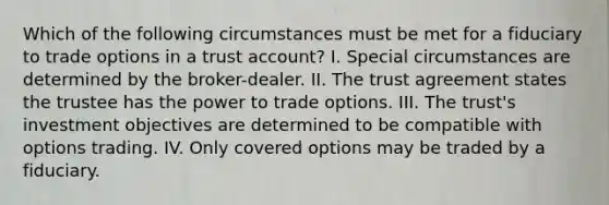 Which of the following circumstances must be met for a fiduciary to trade options in a trust account? I. Special circumstances are determined by the broker-dealer. II. The trust agreement states the trustee has the power to trade options. III. The trust's investment objectives are determined to be compatible with options trading. IV. Only covered options may be traded by a fiduciary.