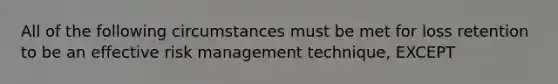 All of the following circumstances must be met for loss retention to be an effective risk management technique, EXCEPT