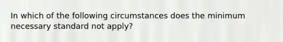 In which of the following circumstances does the minimum necessary standard not apply?