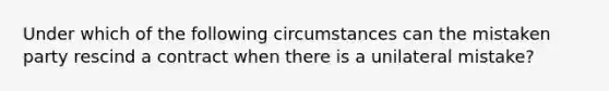 Under which of the following circumstances can the mistaken party rescind a contract when there is a unilateral mistake?