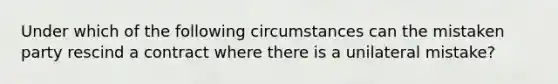 Under which of the following circumstances can the mistaken party rescind a contract where there is a unilateral mistake?