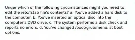 Under which of the following circumstances might you need to edit the /etc/fstab file's contents? a. You've added a hard disk to the computer. b. You've inserted an optical disc into the computer's DVD drive. c. The system performs a disk check and reports no errors. d. You've changed /boot/grub/menu.lst boot options.