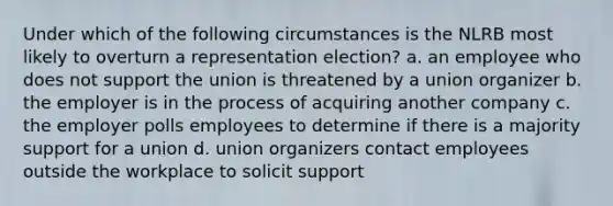 Under which of the following circumstances is the NLRB most likely to overturn a representation election? a. an employee who does not support the union is threatened by a union organizer b. the employer is in the process of acquiring another company c. the employer polls employees to determine if there is a majority support for a union d. union organizers contact employees outside the workplace to solicit support