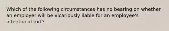 Which of the following circumstances has no bearing on whether an employer will be vicariously liable for an employee's intentional tort?