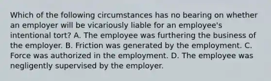 Which of the following circumstances has no bearing on whether an employer will be vicariously liable for an employee's intentional tort? A. The employee was furthering the business of the employer. B. Friction was generated by the employment. C. Force was authorized in the employment. D. The employee was negligently supervised by the employer.