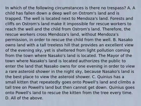 In which of the following circumstances is there no trespass? A. A child has fallen down a deep well on Ostrom's land and is trapped. The well is located next to Mendoza's land. Forests and cliffs on Ostrom's land make it impossible for rescue workers to reach the well and the child from Ostrom's land. Therefore, the rescue workers cross Mendoza's land, without Mendoza's permission, in order to rescue the child from the well. B. Nasako owns land with a tall treeless hill that provides an excellent view of the evening sky, yet is sheltered from light pollution coming from the town where Nasako's land is located. The Mayor of the town where Nasako's land is located authorizes the public to enter the land that Nasako owns for one evening in order to view a rare asteroid shower in the night sky, because Nasako's land is the best place to view the asteroid shower. C. Quinius has a small kitten that repeatedly goes onto Powell's land and climbs a tall tree on Powell's land but then cannot get down. Quinius goes onto Powell's land to rescue the kitten from the tree every time. D. All of the above.