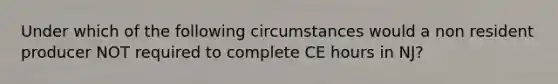 Under which of the following circumstances would a non resident producer NOT required to complete CE hours in NJ?