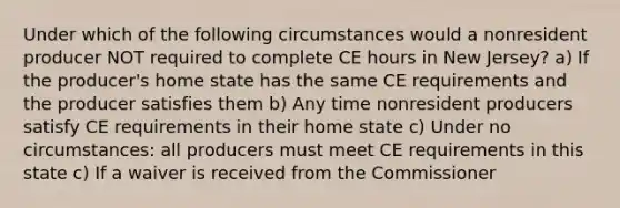 Under which of the following circumstances would a nonresident producer NOT required to complete CE hours in New Jersey? a) If the producer's home state has the same CE requirements and the producer satisfies them b) Any time nonresident producers satisfy CE requirements in their home state c) Under no circumstances: all producers must meet CE requirements in this state c) If a waiver is received from the Commissioner