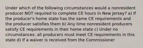 Under which of the following circumstances would a nonresident producer NOT required to complete CE hours in New Jersey? a) If the producer's home state has the same CE requirements and the producer satisfies them b) Any time nonresident producers satisfy CE requirements in their home state c) Under no circumstances: all producers must meet CE requirements in this state d) If a waiver is received from the Commissioner