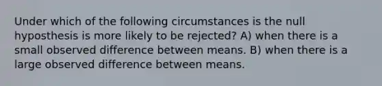 Under which of the following circumstances is the null hyposthesis is more likely to be rejected? A) when there is a small observed difference between means. B) when there is a large observed difference between means.