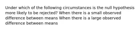 Under which of the following circumstances is the null hypothesis more likely to be rejected? When there is a small observed difference between means When there is a large observed difference between means