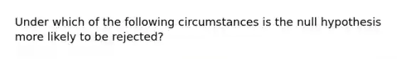 Under which of the following circumstances is the null hypothesis more likely to be rejected?