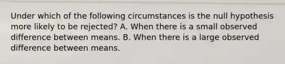 Under which of the following circumstances is the null hypothesis more likely to be rejected? A. When there is a small observed difference between means. B. When there is a large observed difference between means.