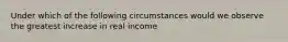 Under which of the following circumstances would we observe the greatest increase in real income