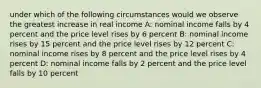 under which of the following circumstances would we observe the greatest increase in real income A: nominal income falls by 4 percent and the price level rises by 6 percent B: nominal income rises by 15 percent and the price level rises by 12 percent C: nominal income rises by 8 percent and the price level rises by 4 percent D: nominal income falls by 2 percent and the price level falls by 10 percent