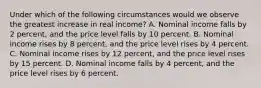 Under which of the following circumstances would we observe the greatest increase in real income? A. Nominal income falls by 2 percent, and the price level falls by 10 percent. B. Nominal income rises by 8 percent, and the price level rises by 4 percent. C. Nominal income rises by 12 percent, and the price level rises by 15 percent. D. Nominal income falls by 4 percent, and the price level rises by 6 percent.