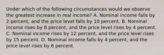 Under which of the following circumstances would we observe the greatest increase in real income? A. Nominal income falls by 2 percent, and the price level falls by 10 percent. B. Nominal income rises by 8 percent, and the price level rises by 4 percent. C. Nominal income rises by 12 percent, and the price level rises by 15 percent. D. Nominal income falls by 4 percent, and the price level rises by 6 percent.