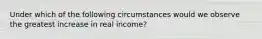 Under which of the following circumstances would we observe the greatest increase in real income?