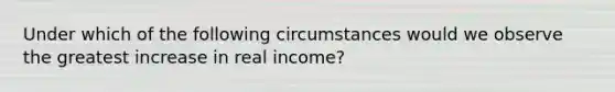 Under which of the following circumstances would we observe the greatest increase in real income?