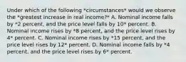 Under which of the following *circumstances* would we observe the *greatest increase in real income?* A. Nominal income falls by *2 percent, and the price level falls by 10* percent. B. Nominal income rises by *8 percent, and the price level rises by 4* percent. C. Nominal income rises by *15 percent, and the price level rises by 12* percent. D. Nominal income falls by *4 percent, and the price level rises by 6* percent.