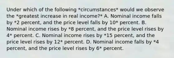 Under which of the following *circumstances* would we observe the *greatest increase in real income?* A. Nominal income falls by *2 percent, and the price level falls by 10* percent. B. Nominal income rises by *8 percent, and the price level rises by 4* percent. C. Nominal income rises by *15 percent, and the price level rises by 12* percent. D. Nominal income falls by *4 percent, and the price level rises by 6* percent.