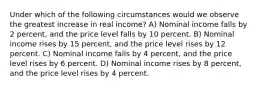 Under which of the following circumstances would we observe the greatest increase in real income? A) Nominal income falls by 2 percent, and the price level falls by 10 percent. B) Nominal income rises by 15 percent, and the price level rises by 12 percent. C) Nominal income falls by 4 percent, and the price level rises by 6 percent. D) Nominal income rises by 8 percent, and the price level rises by 4 percent.