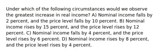 Under which of the following circumstances would we observe the greatest increase in real income? A) Nominal income falls by 2 percent, and the price level falls by 10 percent. B) Nominal income rises by 15 percent, and the price level rises by 12 percent. C) Nominal income falls by 4 percent, and the price level rises by 6 percent. D) Nominal income rises by 8 percent, and the price level rises by 4 percent.