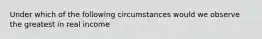 Under which of the following circumstances would we observe the greatest in real income