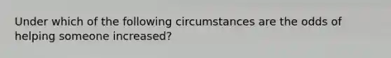 Under which of the following circumstances are the odds of helping someone increased?