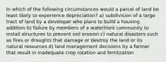 In which of the following circumstances would a parcel of land be least likely to experience depreciation? a) subdivision of a large tract of land by a developer who plans to build a housing addition b) failure by members of a waterfront community to install structures to prevent soil erosion c) natural disasters such as fires or droughts that damage or destroy the land or its natural resources d) land management decisions by a farmer that result in inadequate crop rotation and fertilization